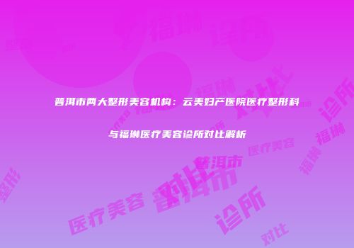 普洱市两大整形美容机构：云美妇产医院医疗整形科与福琳医疗美容诊所对比解析