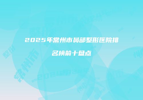 2025年常州市鼻部整形医院排名榜前十盘点