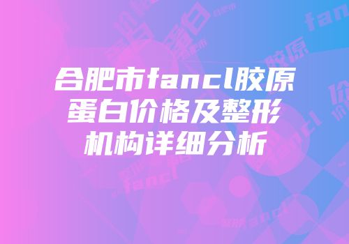 合肥市fancl胶原蛋白价格及整形机构详细分析