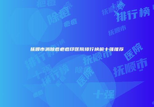 抚顺市消除痘疤痘印医院排行榜前十强推荐