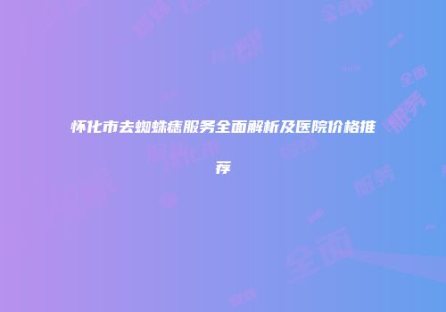 怀化市去蜘蛛痣服务全面解析及医院价格推荐