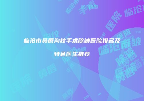 临沧市鼻唇沟纹手术除皱医院排名及特色医生推荐