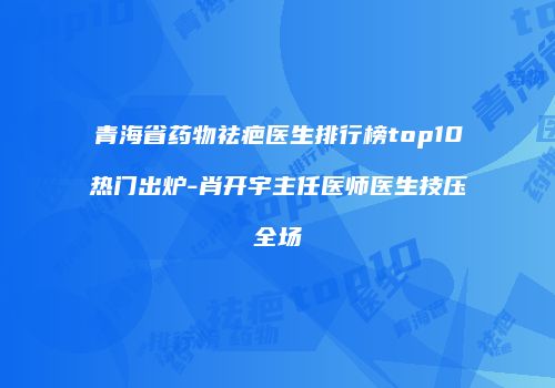 青海省药物祛疤医生排行榜top10热门出炉-肖开宇主任医师医生技压全场