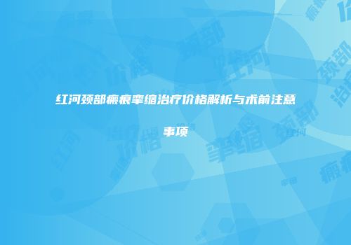 红河颈部瘢痕挛缩治疗价格解析与术前注意事项