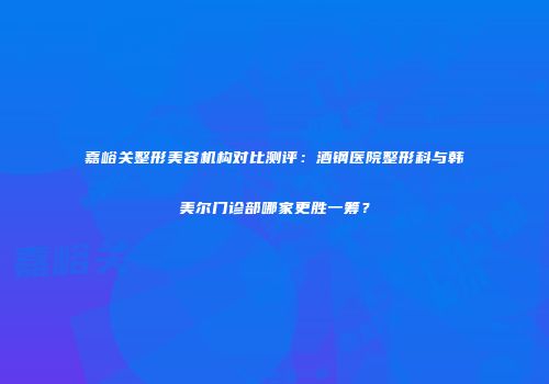 嘉峪关整形美容机构对比测评：酒钢医院整形科与韩美尔门诊部哪家更胜一筹？