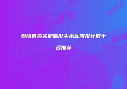 贵阳市鼻尖部整形手术医院排行前十名推荐