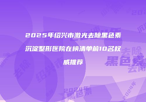 2025年绍兴市激光去除黑色素沉淀整形医院在榜清单前10名权威推荐