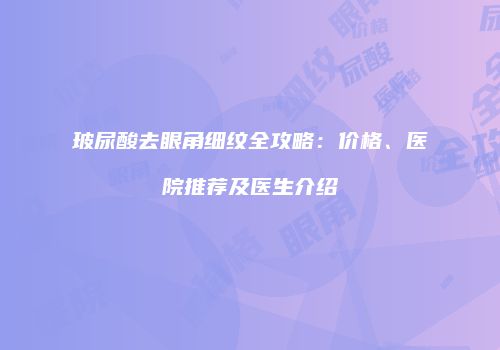 玻尿酸去眼角细纹全攻略：价格、医院推荐及医生介绍