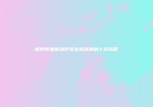 衡阳市嫩肤治疗医生排名榜前十名揭晓