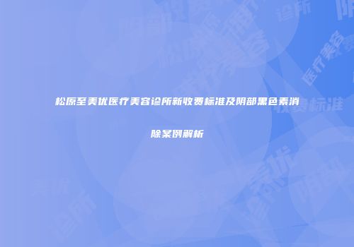 松原至美优医疗美容诊所新收费标准及阴部黑色素消除案例解析