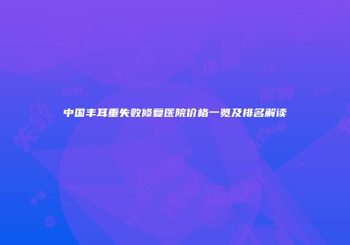 中国丰耳垂失败修复医院价格一览及排名解读