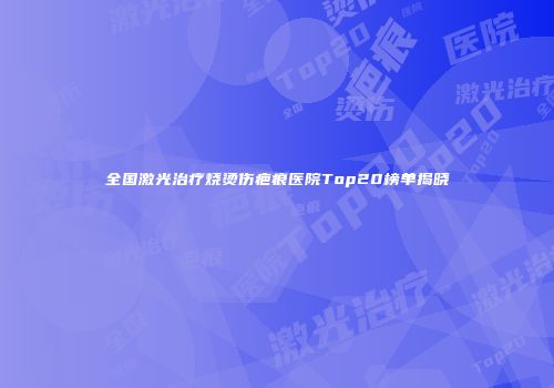 全国激光治疗烧烫伤疤痕医院Top20榜单揭晓