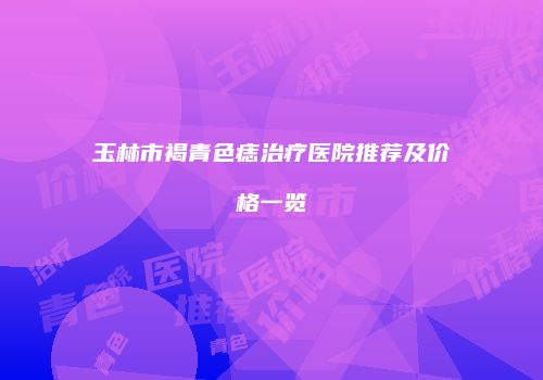 玉林市褐青色痣治疗医院推荐及价格一览