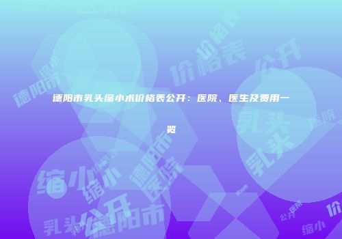 德阳市乳头缩小术价格表公开：医院、医生及费用一览