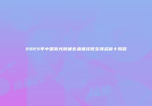 2025年中国激光除皱去鱼尾纹医生排名前十揭晓