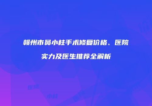 赣州市鼻小柱手术修复价格、医院实力及医生推荐全解析