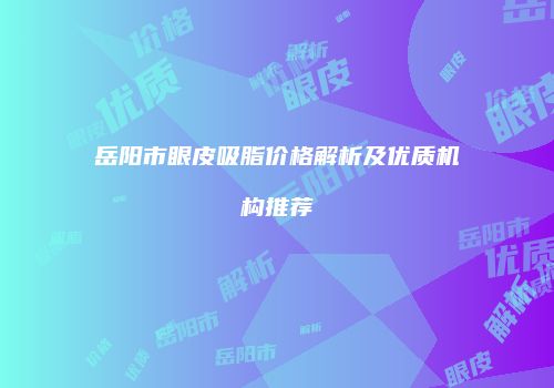 岳阳市眼皮吸脂价格解析及优质机构推荐