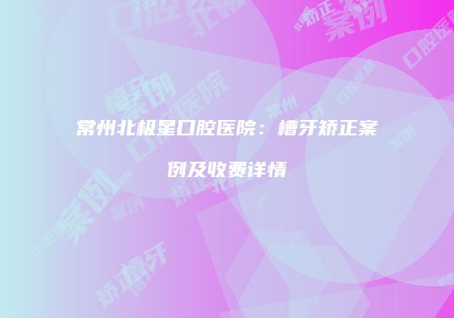 常州北极星口腔医院：槽牙矫正案例及收费详情