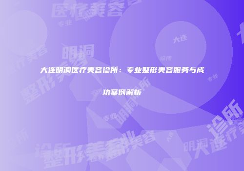 大连明洞医疗美容诊所：专业整形美容服务与成功案例解析