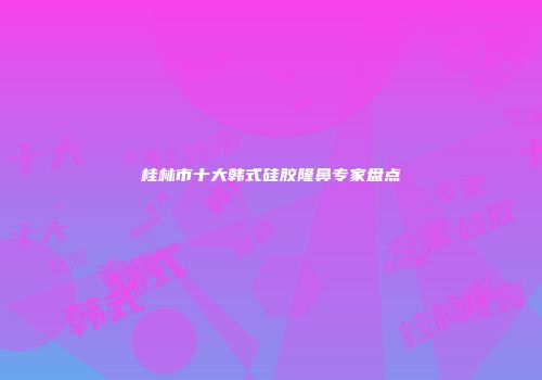 桂林市十大韩式硅胶隆鼻专家盘点