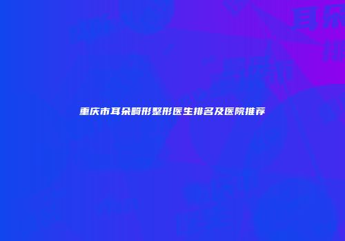 重庆市耳朵畸形整形医生排名及医院推荐