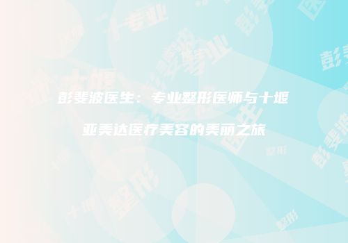 彭斐波医生：专业整形医师与十堰亚美达医疗美容的美丽之旅