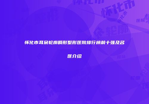 怀化市耳朵轮廓畸形整形医院排行榜前十强及名医介绍