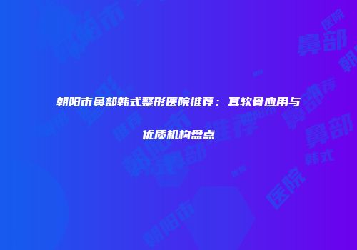 朝阳市鼻部韩式整形医院推荐：耳软骨应用与优质机构盘点