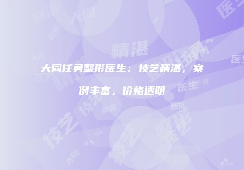 大同任勇整形医生：技艺精湛，案例丰富，价格透明
