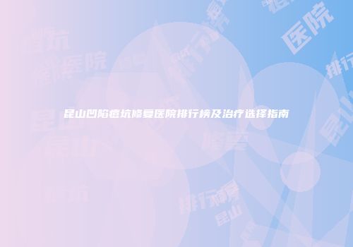 昆山凹陷痘坑修复医院排行榜及治疗选择指南