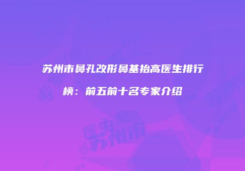 苏州市鼻孔改形鼻基抬高医生排行榜：前五前十名专家介绍