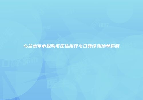 乌兰察布市脱胸毛医生排行与口碑评测榜单揭晓