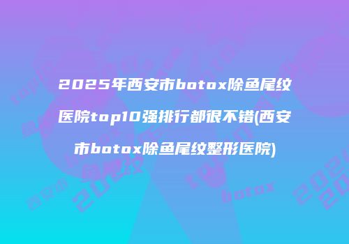 2025年西安市botox除鱼尾纹医院top10强排行都很不错(西安市botox除鱼尾纹整形医院)