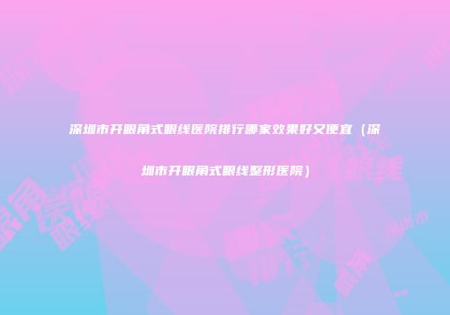 深圳市开眼角式眼线医院排行哪家效果好又便宜（深圳市开眼角式眼线整形医院）