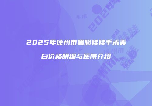2025年徐州市黑脸娃娃手术美白价格明细与医院介绍