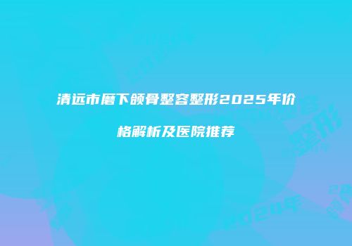 清远市磨下颌骨整容整形2025年价格解析及医院推荐
