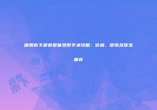 德阳市下颌骨整体塑形手术攻略：价格、医院及医生推荐