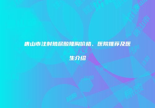 唐山市注射玻尿酸隆胸价格、医院推荐及医生介绍