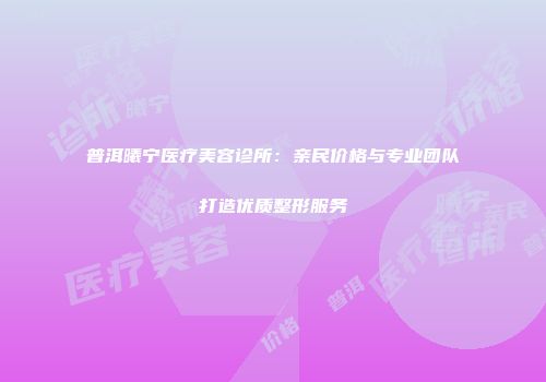 普洱曦宁医疗美容诊所：亲民价格与专业团队打造优质整形服务