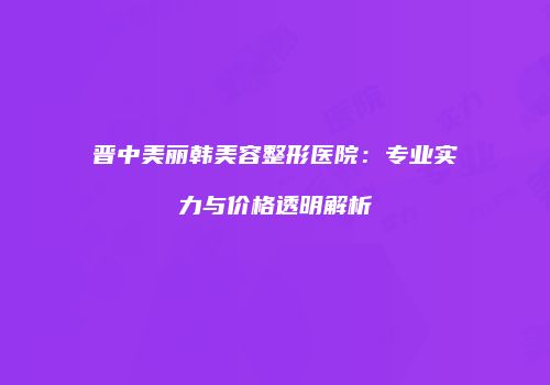 晋中美丽韩美容整形医院：专业实力与价格透明解析