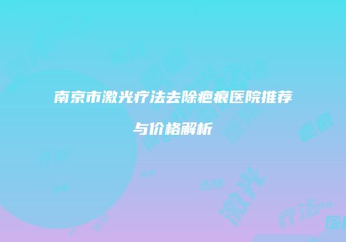 南京市激光疗法去除疤痕医院推荐与价格解析