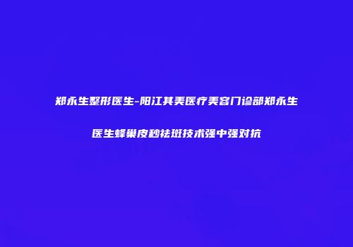 郑永生整形医生-阳江其美医疗美容门诊部郑永生医生蜂巢皮秒祛斑技术强中强对抗