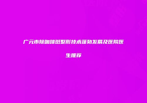 广元市除咖啡斑整形技术蓬勃发展及医院医生推荐