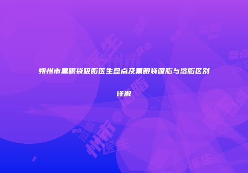 朔州市黑眼袋吸脂医生盘点及黑眼袋吸脂与溶脂区别详解