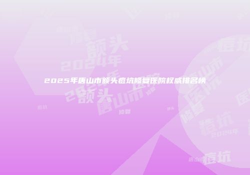2025年唐山市额头痘坑修复医院权威排名榜