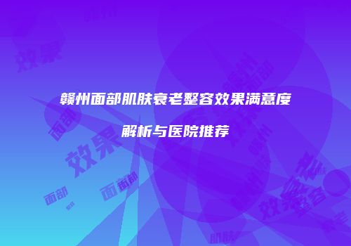 赣州面部肌肤衰老整容效果满意度解析与医院推荐