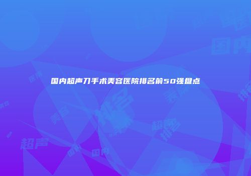 国内超声刀手术美容医院排名前50强盘点