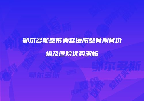 鄂尔多斯整形美容医院整骨削骨价格及医院优势解析