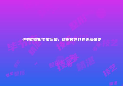 毕节市整形专家张宏：精湛技艺打造美丽蜕变