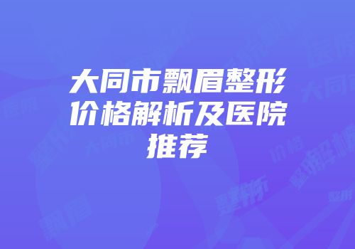 大同市飘眉整形价格解析及医院推荐